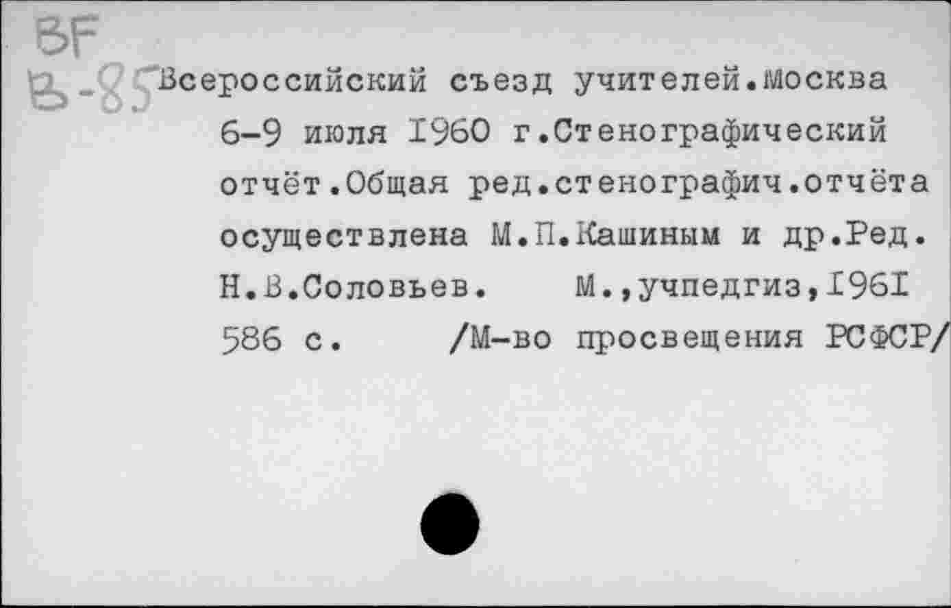 ﻿Всеро
ссийский съезд учителей.Москва
6-9 июля 1960 г.Стенографический
отчёт.Общая ред.стенографич.отчёта
осуществлена М.П.Кашиным и др.Ред.
Н.В,Соловьев. М.»Учпедгиз,1961
586 с. /М-во просвещения РСФСР/